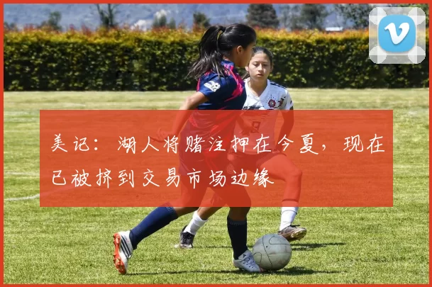 美记：湖人将赌注押在今夏，现在已被挤到交易市场边缘