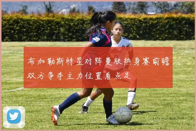 布加勒斯特星对阵曼联热身赛前瞻双方争夺主力位置看点足