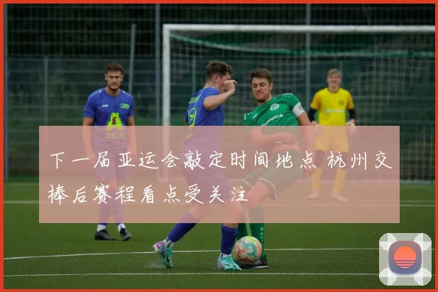 下一届亚运会敲定时间地点 杭州交棒后赛程看点受关注