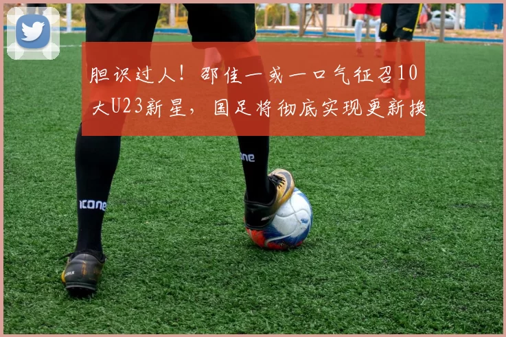 胆识过人!邵佳一或一口气征召10大U23新星,国足将彻底实现更新换代