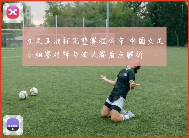 女足亚洲杯完整赛程公布 中国女足小组赛对阵与淘汰赛看点解析