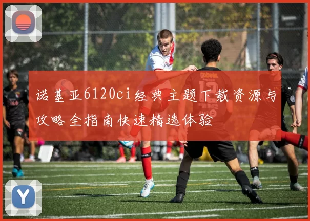 诺基亚6120ci经典主题下载资源与攻略全指南快速精选体验